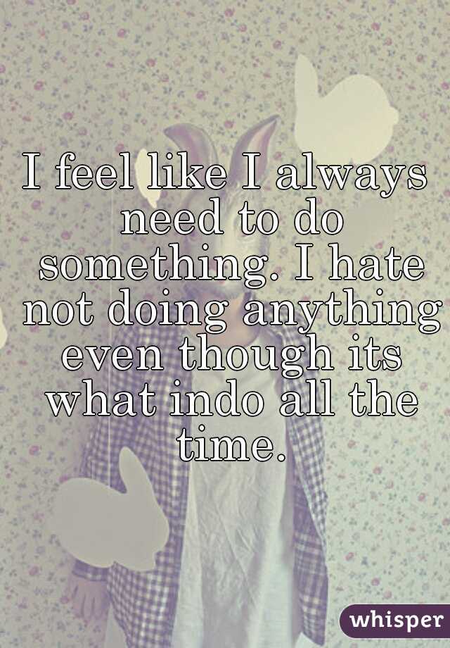 I feel like I always need to do something. I hate not doing anything even though its what indo all the time.