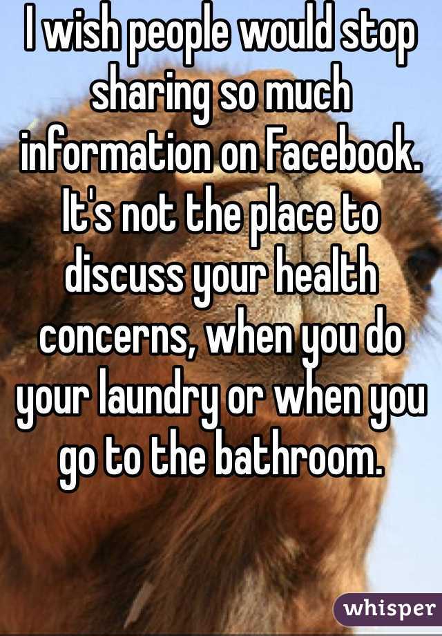 I wish people would stop sharing so much information on Facebook. It's not the place to discuss your health concerns, when you do your laundry or when you go to the bathroom. 