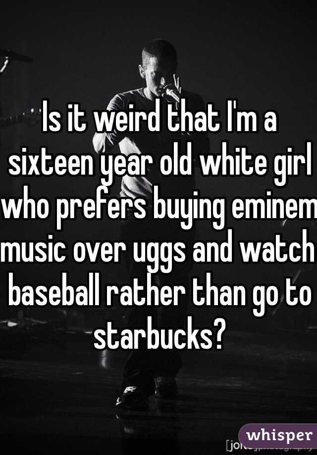 Is it weird that I'm a sixteen year old white girl who prefers buying eminem music over uggs and watch baseball rather than go to starbucks?