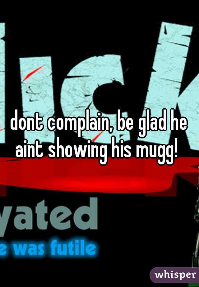 dont complain, be glad he aint showing his mugg!  