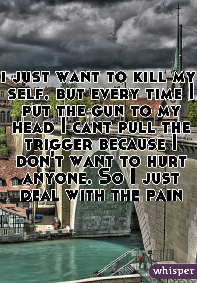 i just want to kill my self. but every time I put the gun to my head I cant pull the trigger because I don't want to hurt anyone. So I just deal with the pain
