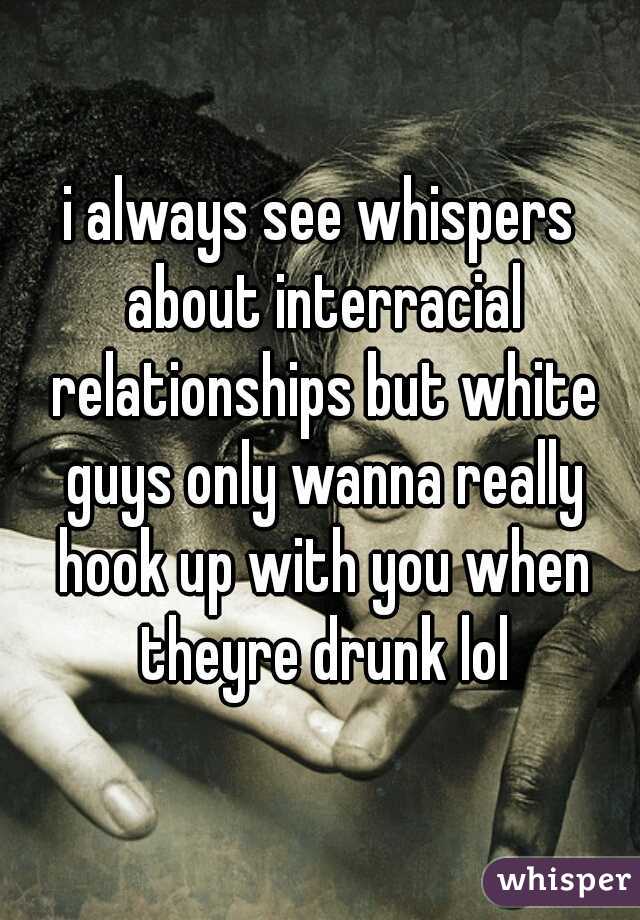 i always see whispers about interracial relationships but white guys only wanna really hook up with you when theyre drunk lol