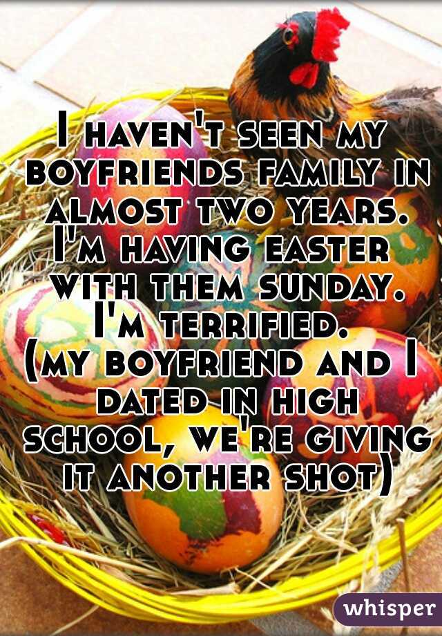 I haven't seen my boyfriends family in almost two years.
I'm having easter with them sunday.
I'm terrified. 
(my boyfriend and I dated in high school, we're giving it another shot)