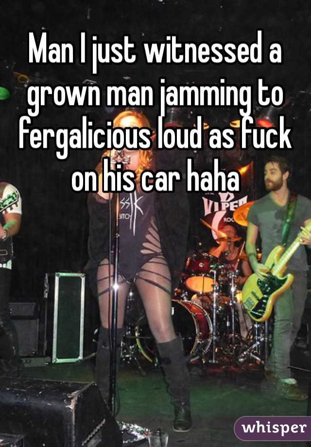 Man I just witnessed a grown man jamming to fergalicious loud as fuck on his car haha  