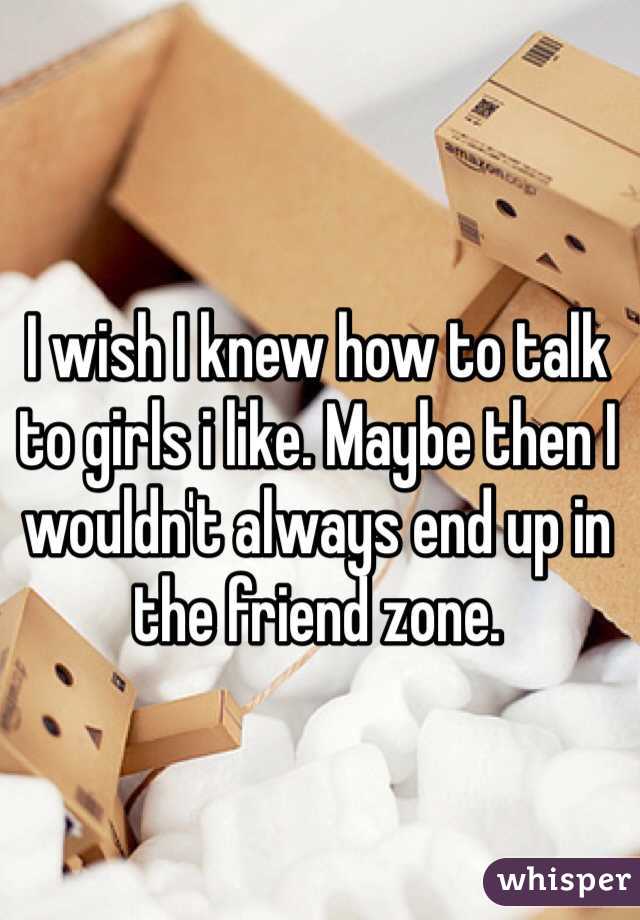 I wish I knew how to talk to girls i like. Maybe then I wouldn't always end up in the friend zone.