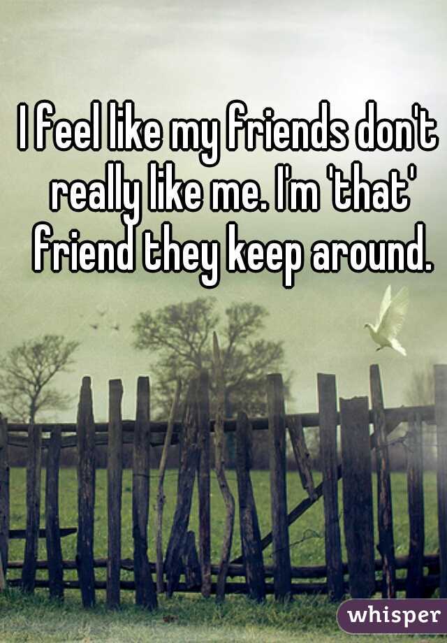 I feel like my friends don't really like me. I'm 'that' friend they keep around.
