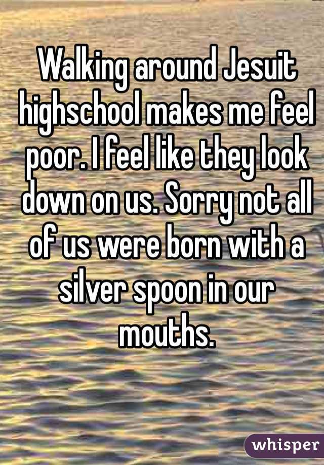 Walking around Jesuit highschool makes me feel poor. I feel like they look down on us. Sorry not all of us were born with a silver spoon in our mouths. 
