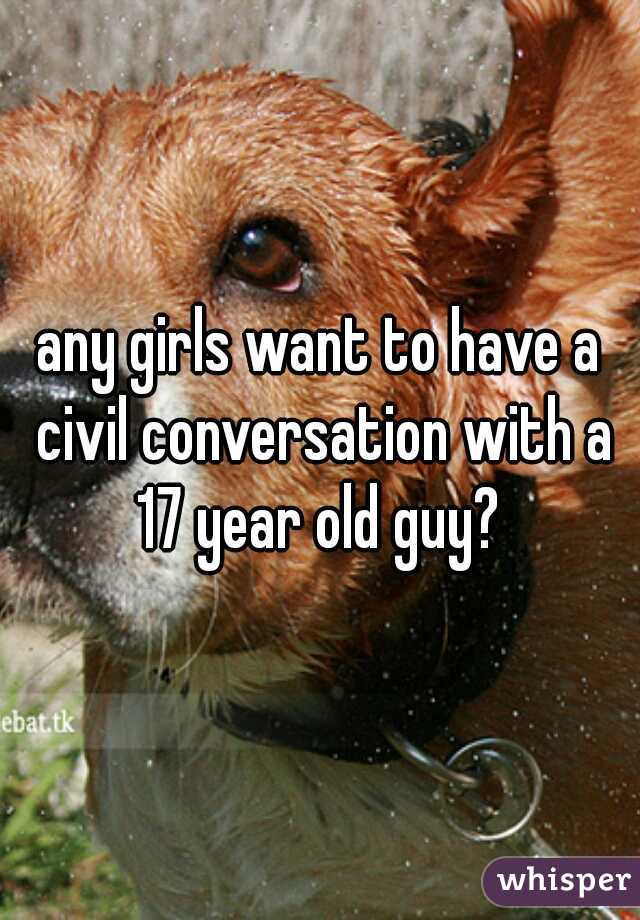 any girls want to have a civil conversation with a 17 year old guy? 