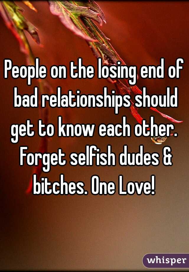 People on the losing end of bad relationships should get to know each other.  Forget selfish dudes & bitches. One Love! 