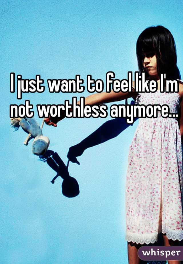 I just want to feel like I'm not worthless anymore...