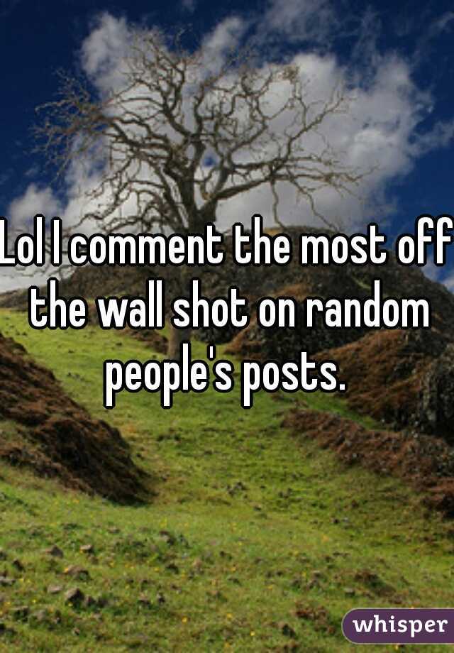 Lol I comment the most off the wall shot on random people's posts. 