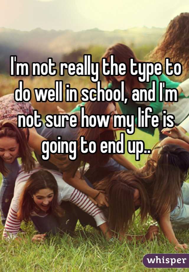 I'm not really the type to do well in school, and I'm not sure how my life is going to end up..