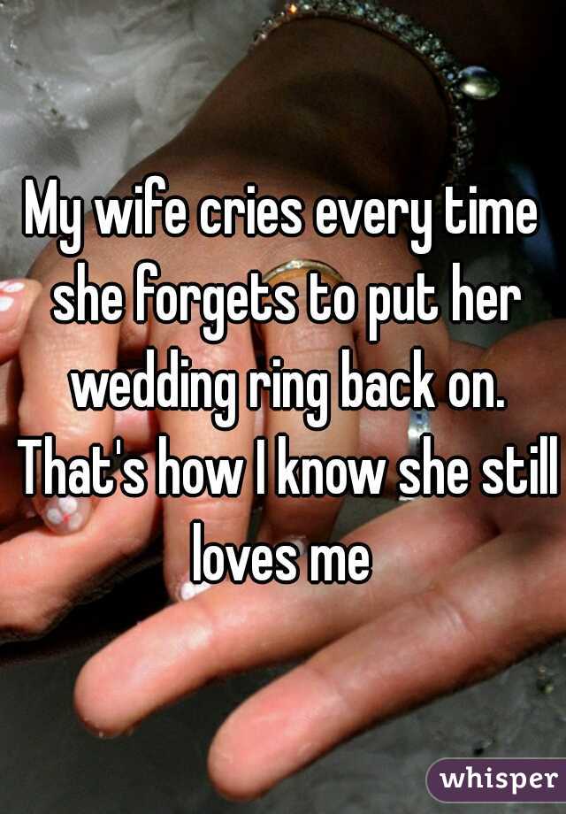My wife cries every time she forgets to put her wedding ring back on. That's how I know she still loves me 