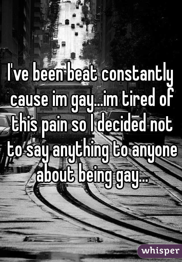I've been beat constantly cause im gay...im tired of this pain so I decided not to say anything to anyone about being gay...