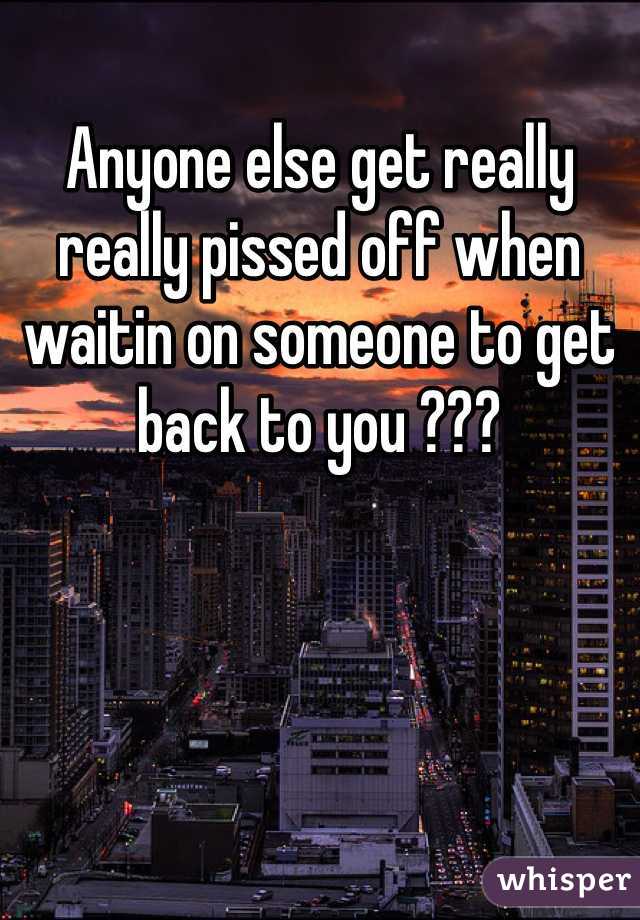 Anyone else get really really pissed off when waitin on someone to get back to you ???