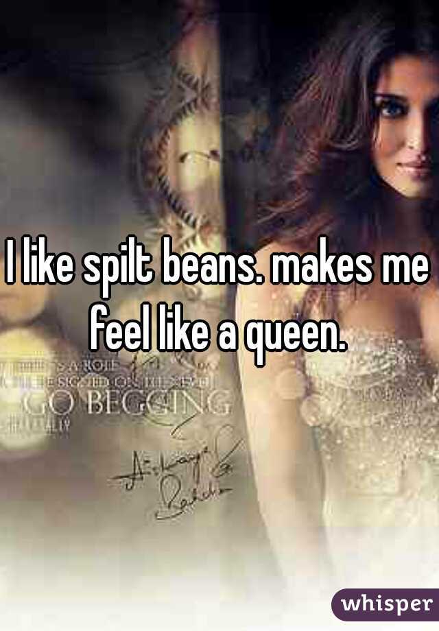 I like spilt beans. makes me feel like a queen. 