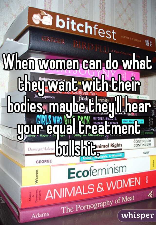 When women can do what they want with their bodies, maybe they'll hear your equal treatment bullshit. 