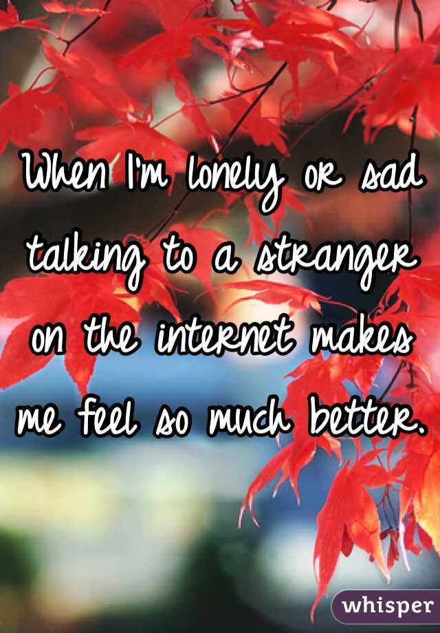 When I'm lonely or sad talking to a stranger on the internet makes me feel so much better.