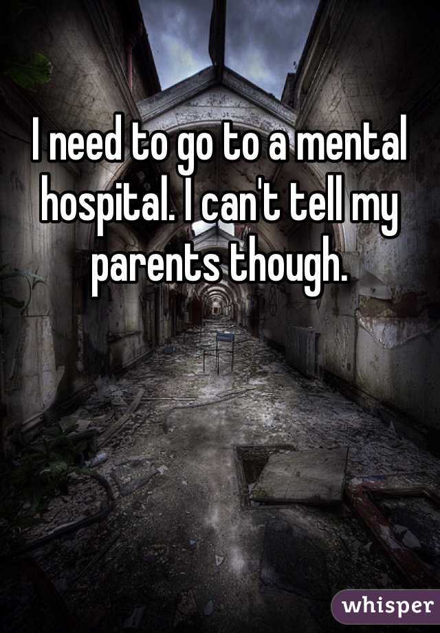 I need to go to a mental hospital. I can't tell my parents though. 