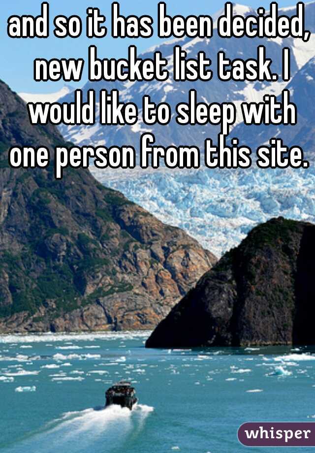 and so it has been decided, new bucket list task. I would like to sleep with one person from this site. 