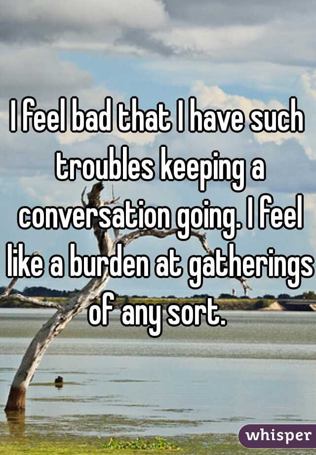 I feel bad that I have such troubles keeping a conversation going. I feel like a burden at gatherings of any sort. 