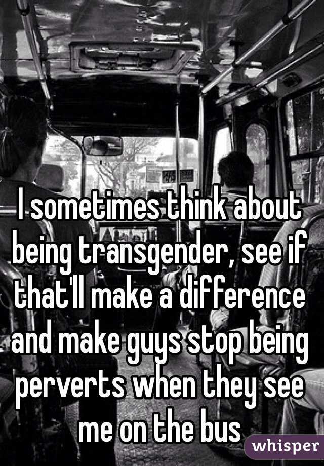 I sometimes think about being transgender, see if that'll make a difference and make guys stop being perverts when they see me on the bus