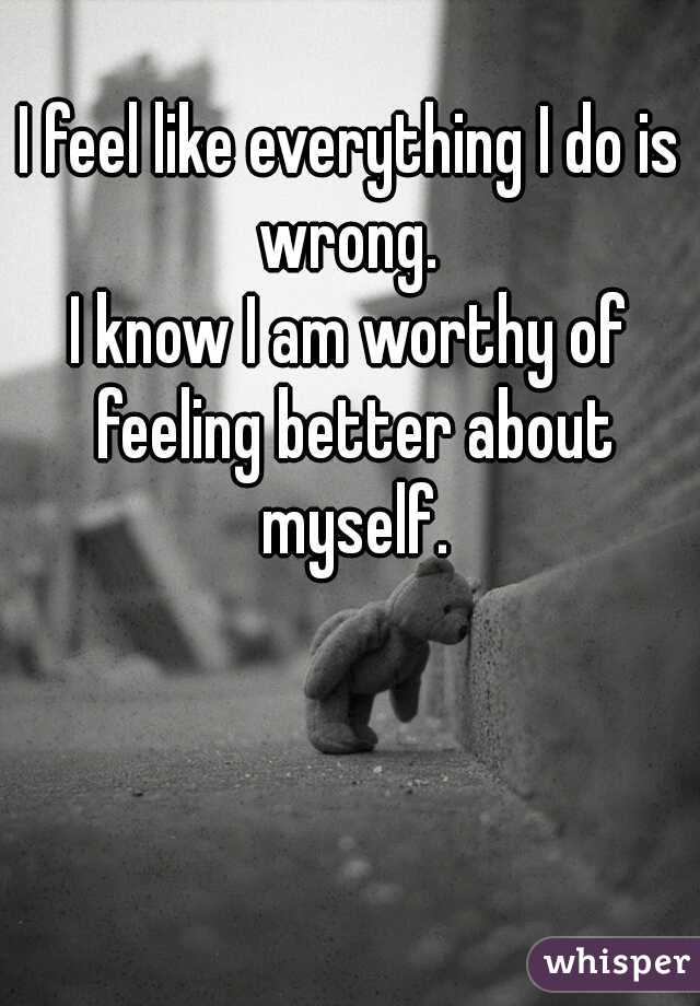 I feel like everything I do is wrong. 
I know I am worthy of feeling better about myself.