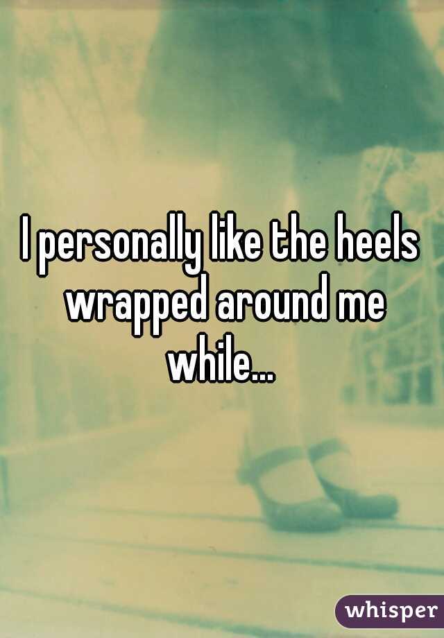 I personally like the heels wrapped around me while... 