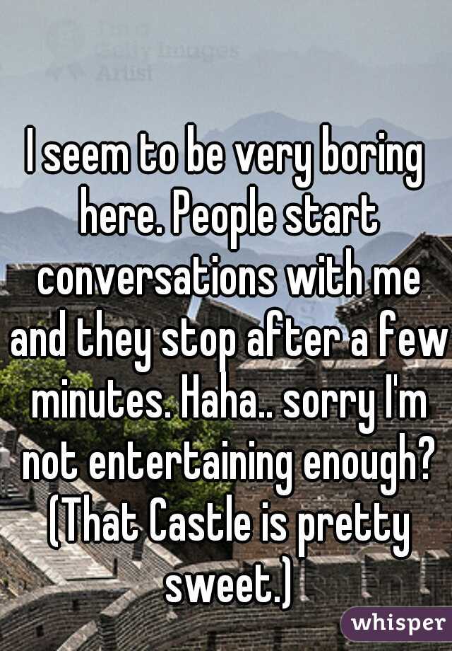 I seem to be very boring here. People start conversations with me and they stop after a few minutes. Haha.. sorry I'm not entertaining enough? (That Castle is pretty sweet.)
