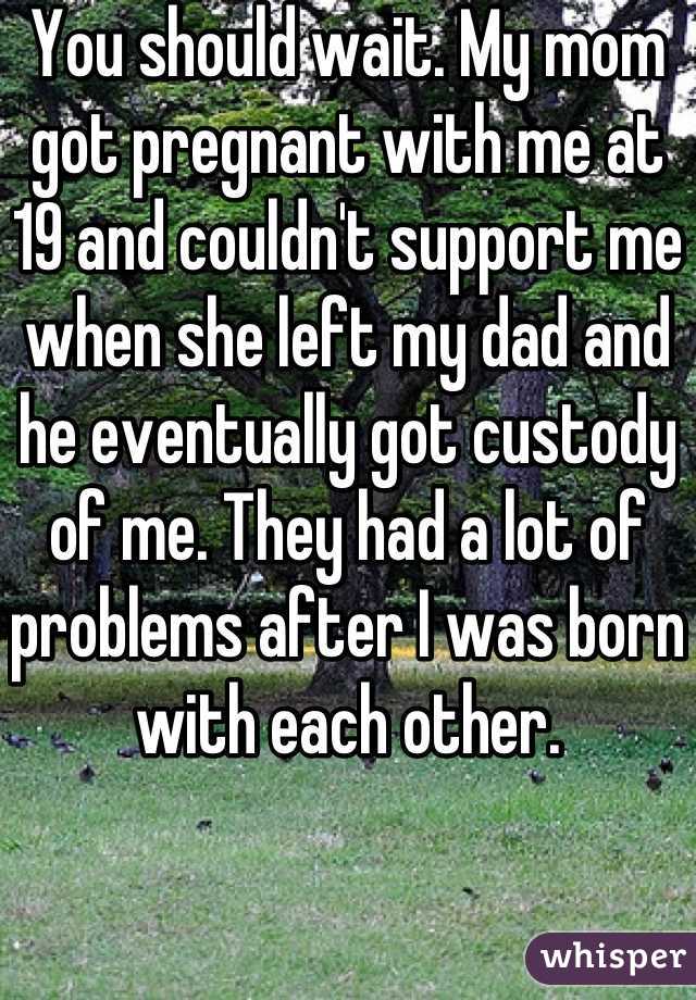 You should wait. My mom got pregnant with me at 19 and couldn't support me when she left my dad and he eventually got custody of me. They had a lot of problems after I was born with each other.