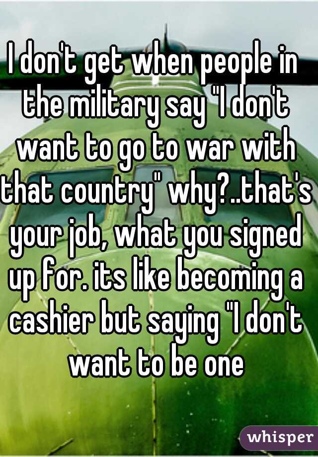 I don't get when people in the military say "I don't want to go to war with that country" why?..that's your job, what you signed up for. its like becoming a cashier but saying "I don't want to be one