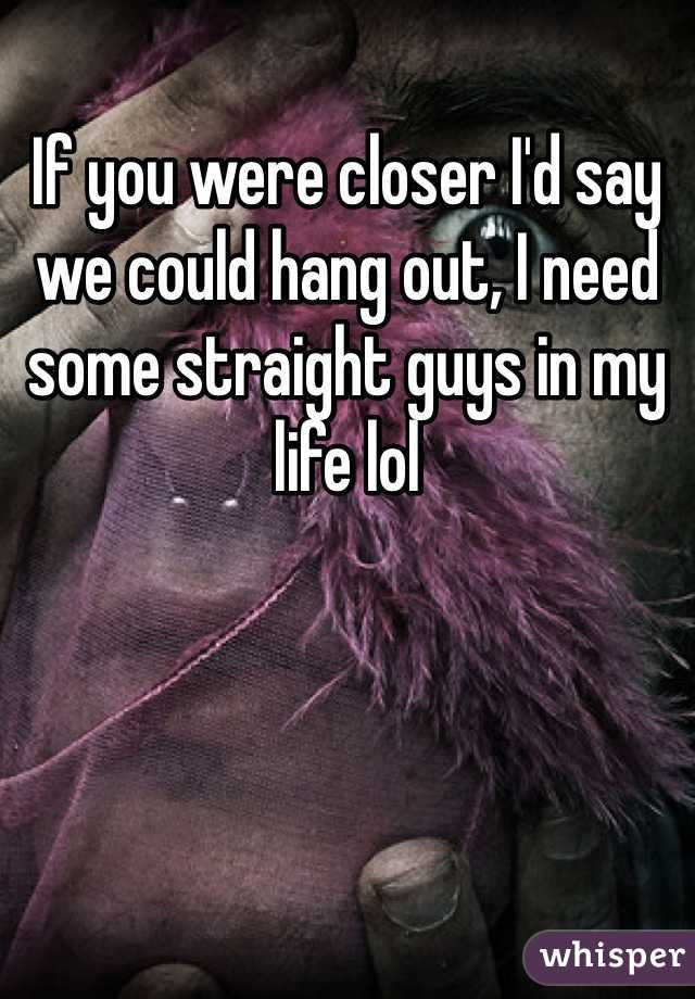 If you were closer I'd say we could hang out, I need some straight guys in my life lol