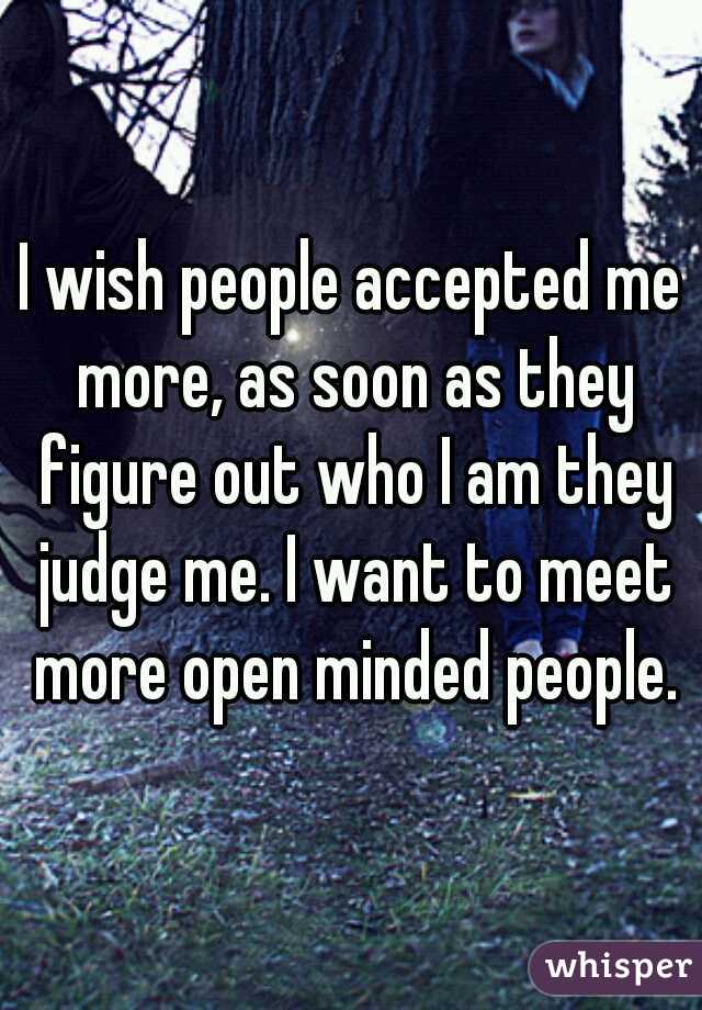 I wish people accepted me more, as soon as they figure out who I am they judge me. I want to meet more open minded people.
 
