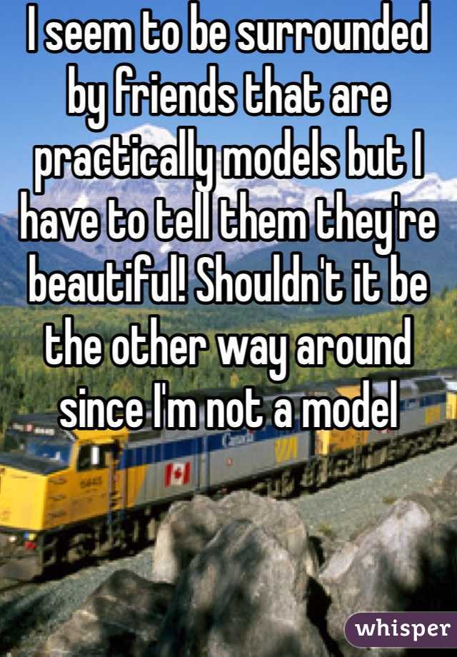 I seem to be surrounded by friends that are practically models but I have to tell them they're beautiful! Shouldn't it be the other way around since I'm not a model