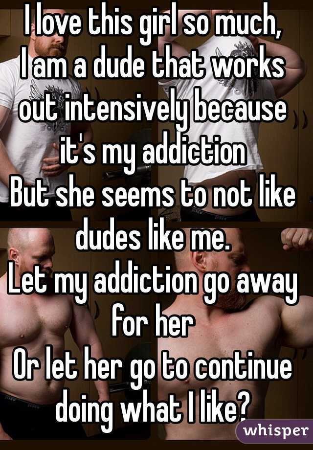 I love this girl so much,
I am a dude that works out intensively because it's my addiction
But she seems to not like dudes like me.
Let my addiction go away for her
Or let her go to continue doing what I like?