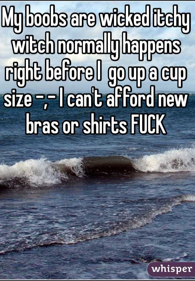 My boobs are wicked itchy witch normally happens right before I  go up a cup size -,- I can't afford new bras or shirts FUCK