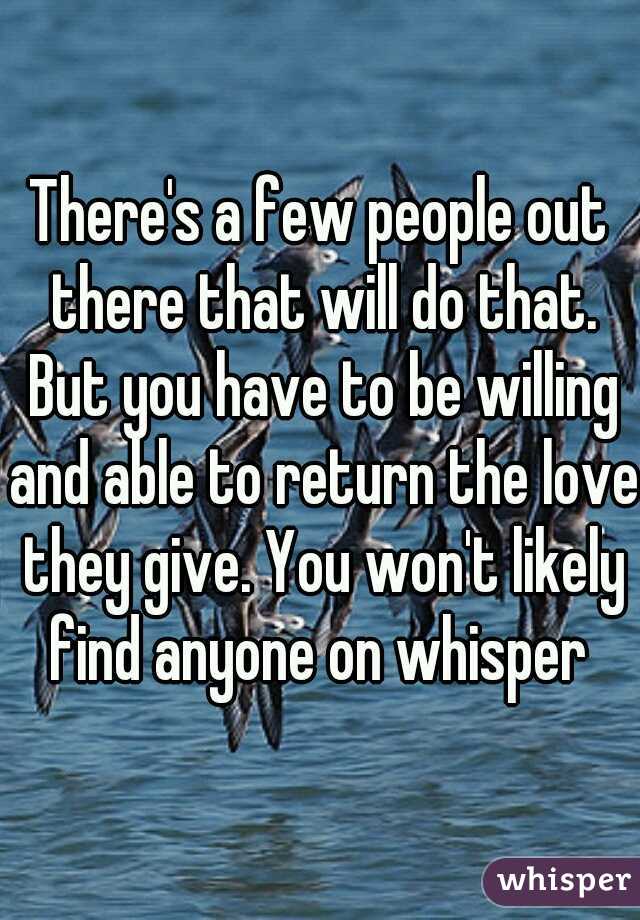 There's a few people out there that will do that. But you have to be willing and able to return the love they give. You won't likely find anyone on whisper 