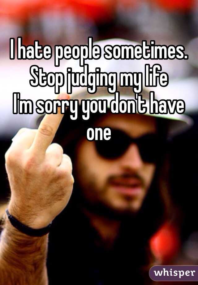 I hate people sometimes. 
Stop judging my life
I'm sorry you don't have one 