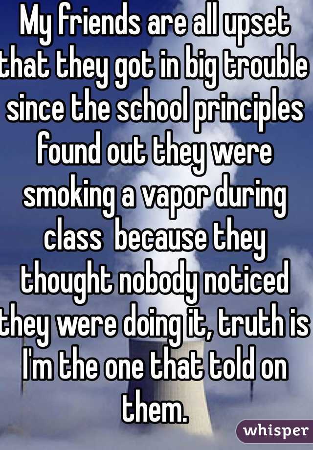My friends are all upset that they got in big trouble since the school principles found out they were smoking a vapor during class  because they thought nobody noticed they were doing it, truth is I'm the one that told on them. 