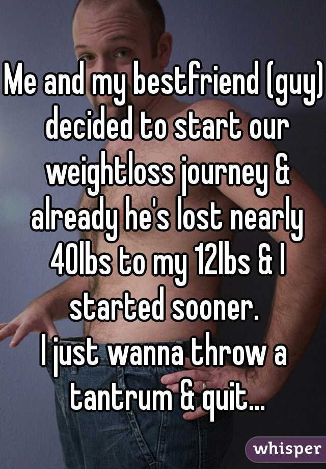 Me and my bestfriend (guy) decided to start our weightloss journey & already he's lost nearly 40lbs to my 12lbs & I started sooner. 
I just wanna throw a tantrum & quit...