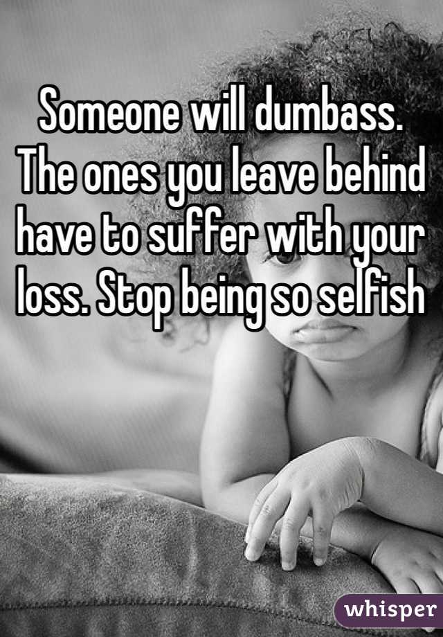 Someone will dumbass.  The ones you leave behind have to suffer with your loss. Stop being so selfish 