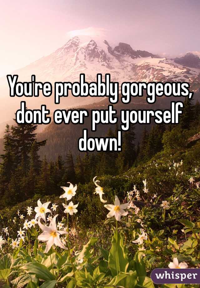 You're probably gorgeous, dont ever put yourself down! 