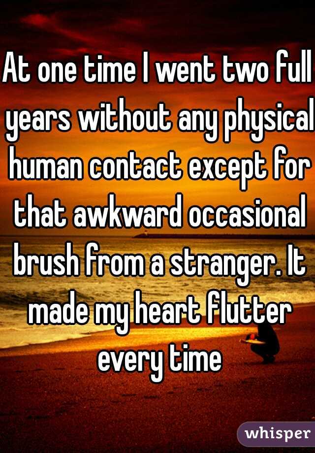 At one time I went two full years without any physical human contact except for that awkward occasional brush from a stranger. It made my heart flutter every time