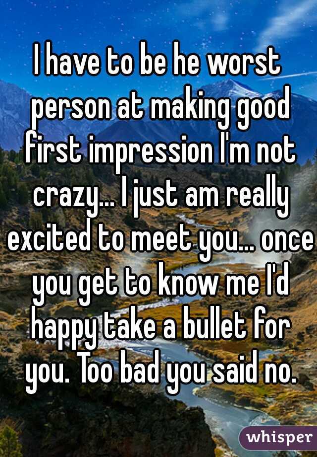 I have to be he worst person at making good first impression I'm not crazy... I just am really excited to meet you... once you get to know me I'd happy take a bullet for you. Too bad you said no.