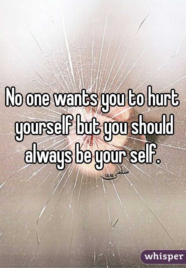 No one wants you to hurt yourself but you should always be your self. 