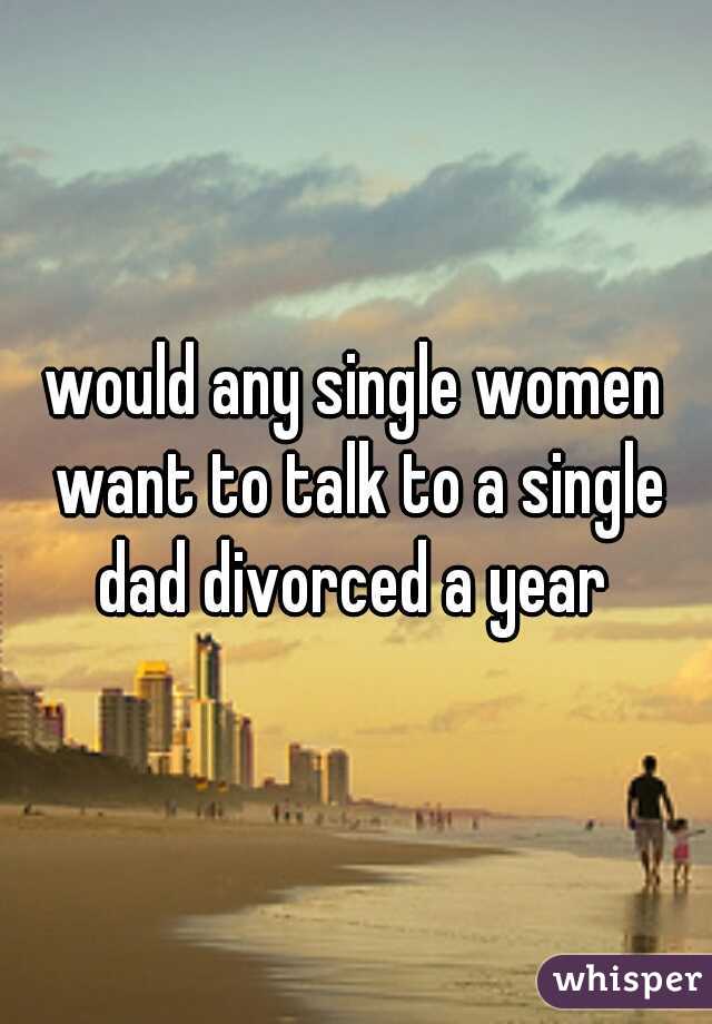would any single women want to talk to a single dad divorced a year 