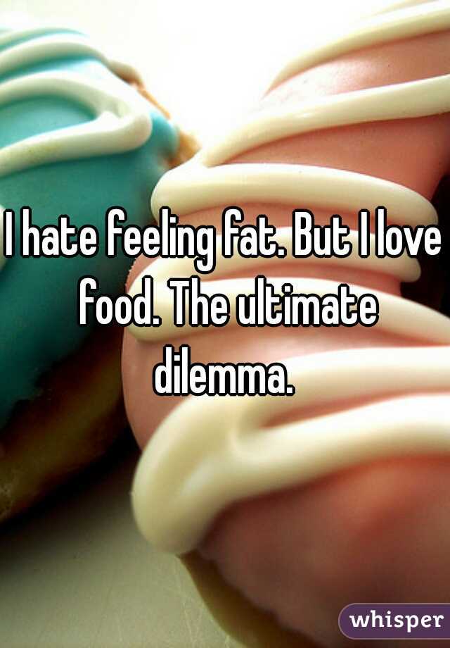 I hate feeling fat. But I love food. The ultimate dilemma. 