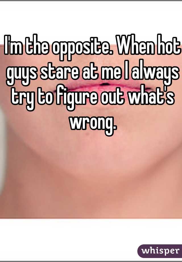 I'm the opposite. When hot guys stare at me I always try to figure out what's wrong. 