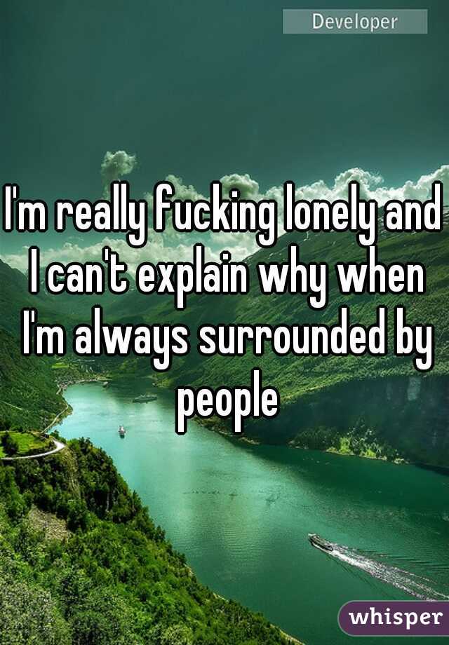 I'm really fucking lonely and I can't explain why when I'm always surrounded by people