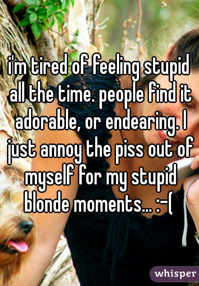 i'm tired of feeling stupid all the time. people find it adorable, or endearing. I just annoy the piss out of myself for my stupid blonde moments... :-( 